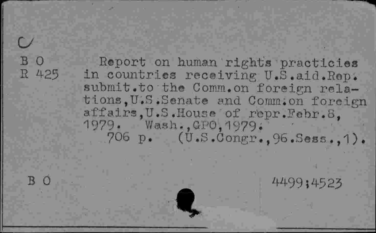 ﻿B 0
R 425
Report on human rights practicies in countries receiving U.S.aid.Rep. submit.to the Comm.on foreign relations ,U.S .Senate and Comm;on foreign affairs,U.S.House of r'epr .Fobr .8, 1979•	Wash.,QUO,1979.'
706 p. (U.S.Congr.,96.Sess.,1).
B 0
449954523